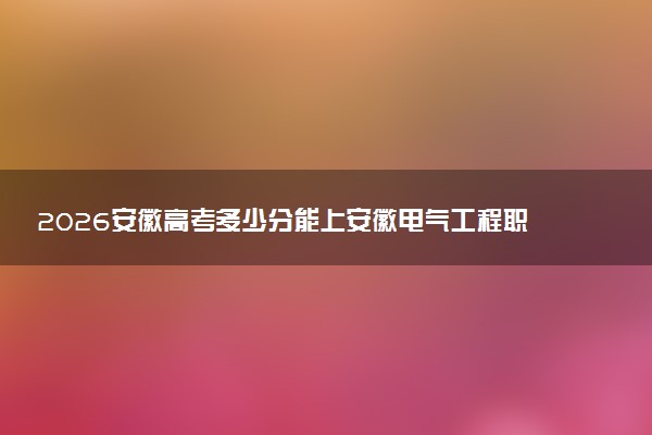 2026安徽高考多少分能上安徽电气工程职业技术学院及专业？最低451分附录取分数线
