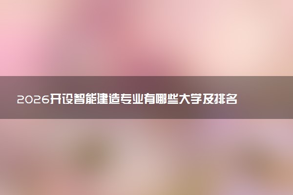 2026开设智能建造专业有哪些大学及排名 全国共计174所