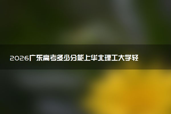 2026广东高考多少分能上华北理工大学轻工学院及专业？最低480分附录取分数线