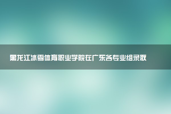 黑龙江冰雪体育职业学院在广东各专业组录取位次是多少 最低录取11672位（2026年参考）