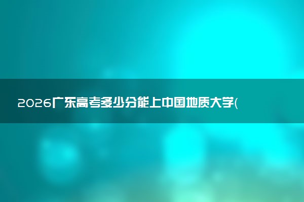 2026广东高考多少分能上中国地质大学（武汉）及专业？最低553分附录取分数线