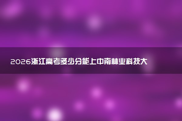 2026浙江高考多少分能上中南林业科技大学及专业？最低506分附录取分数线