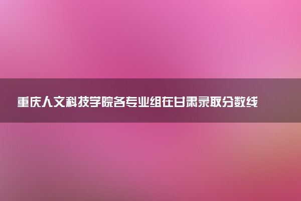 重庆人文科技学院各专业组在甘肃录取分数线 2026甘肃考生多少分能上重庆人文科技学院