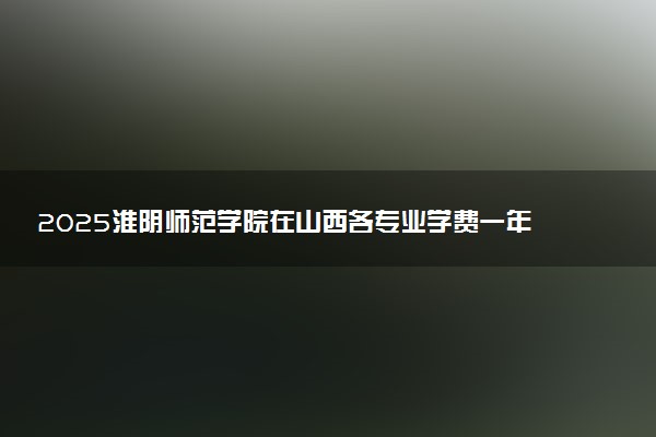 2025淮阴师范学院在山西各专业学费一年多少钱 怎么交学费？如何交学费