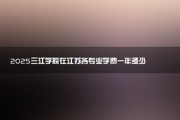 2025三江学院在江苏各专业学费一年多少钱 怎么交学费？如何交学费