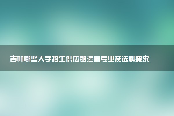 吉林哪些大学招生供应链运营专业及选科要求 共7所高校和开设学校推荐（2026参考）