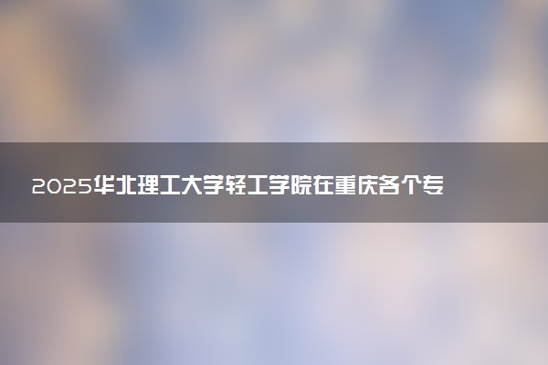 2025华北理工大学轻工学院在重庆各个专业录取分数线及位次 附招生计划学费