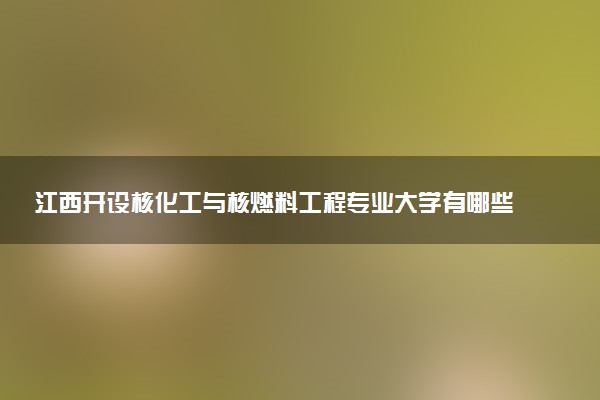 江西开设核化工与核燃料工程专业大学有哪些 相关专业推荐（2026参考）